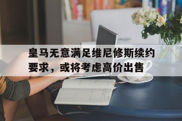 皇马无意满足维尼修斯续约要求，或将考虑高价出售的简单介绍